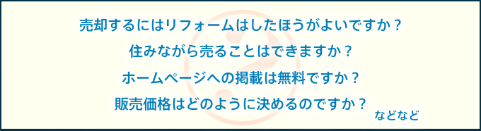 売却するにはリフォームはしたほうがよいですか？
住みながら売ることはできますか？
ホームページへの掲載は無料ですか？
販売価格はどのように決めるのですか？
などなど