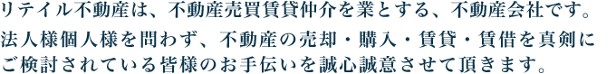 リテイル不動産は、不動産売買賃貸仲介を業とする、不動産会社です。法人様個人様を問わず、不動産の売却・購入・賃貸・賃借を真剣に
ご検討されている皆様のお手伝いを誠心誠意させて頂きます。  